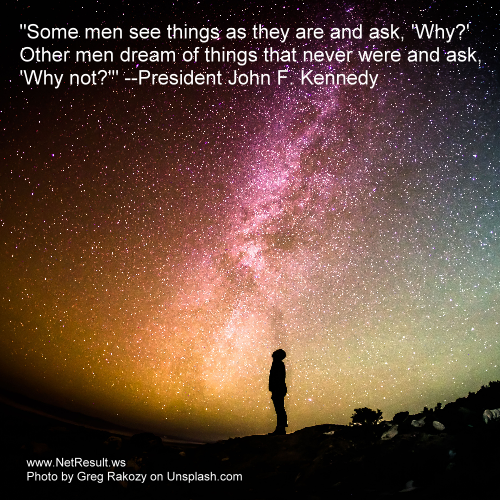 Some men see things as they are and ask, Why? Other men dream of things that never were and ask, Why not? --President John F. Kennedy
