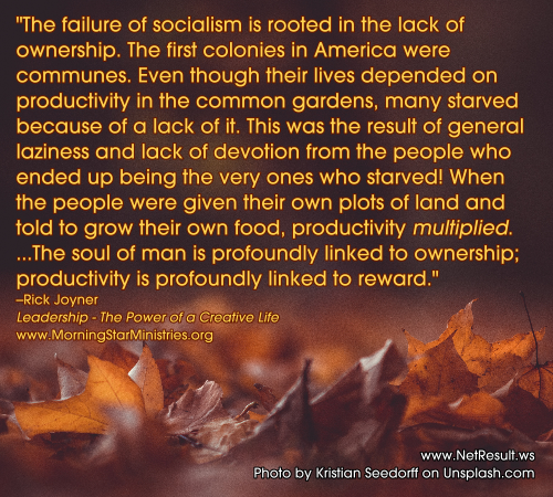 The failure of socialism is rooted in the lack of ownership...When the people were given their own plots of land and told to grow their own food, productivity multiplied. The sould of man is profoundly linked to ownership, productivity is profoundly linked to reward.--Rick Joyner